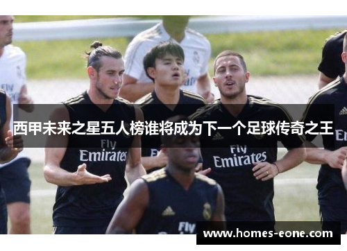 西甲未来之星五人榜谁将成为下一个足球传奇之王