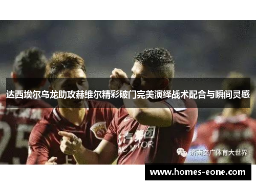 达西埃尔乌龙助攻赫维尔精彩破门完美演绎战术配合与瞬间灵感